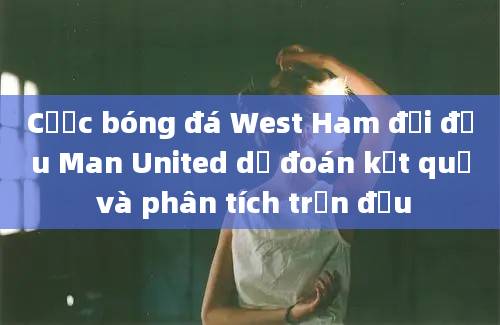 Cược bóng đá West Ham đối đầu Man United dự đoán kết quả và phân tích trận đấu