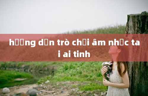 hướng dẫn trò chơi âm nhạc tai ai tinh