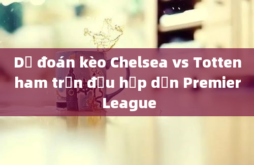 Dự đoán kèo Chelsea vs Tottenham trận đấu hấp dẫn Premier League