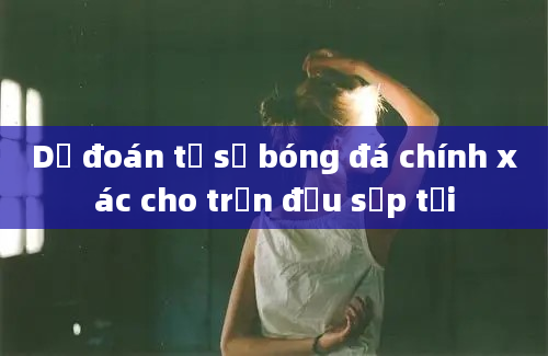 Dự đoán tỷ số bóng đá chính xác cho trận đấu sắp tới