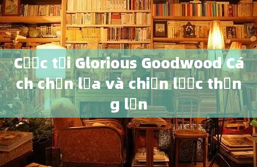 Cược tại Glorious Goodwood Cách chọn lựa và chiến lược thắng lớn