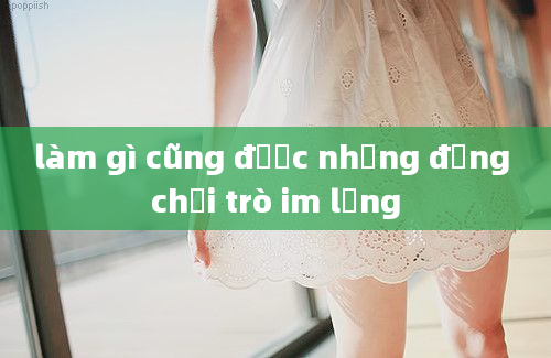 làm gì cũng được nhưng đừng chơi trò im lặng