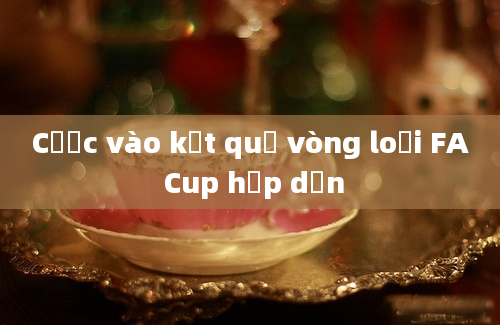 Cược vào kết quả vòng loại FA Cup hấp dẫn