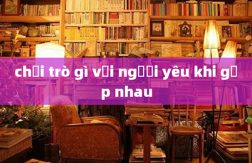 chơi trò gì với người yêu khi gặp nhau