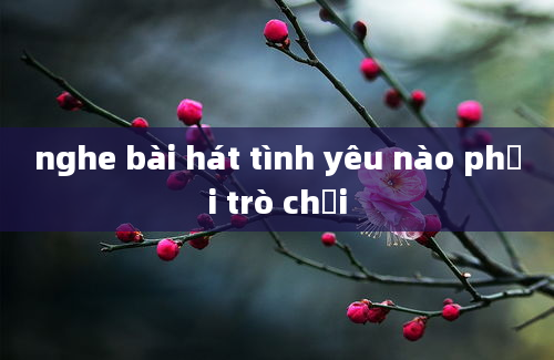 nghe bài hát tình yêu nào phải trò chơi