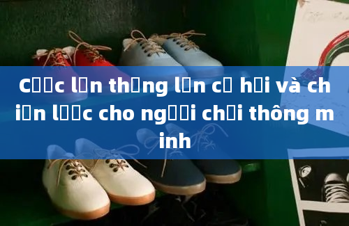 Cược lớn thắng lớn cơ hội và chiến lược cho người chơi thông minh