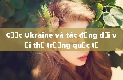 Cược Ukraine và tác động đối với thị trường quốc tế