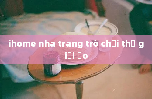 ihome nha trang trò chơi thế giới ảo