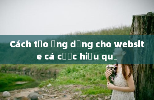 Cách tạo ứng dụng cho website cá cược hiệu quả