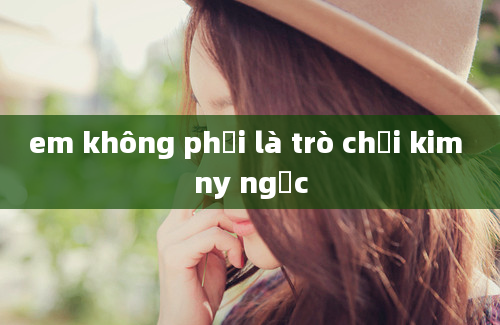 em không phải là trò chơi kim ny ngọc