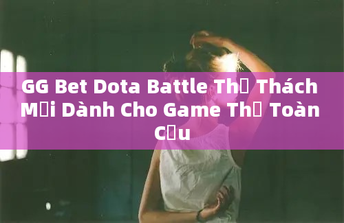 GG Bet Dota Battle Thử Thách Mới Dành Cho Game Thủ Toàn Cầu