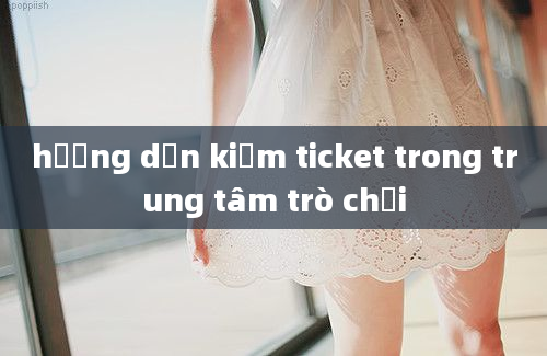 hướng dẫn kiếm ticket trong trung tâm trò chơi