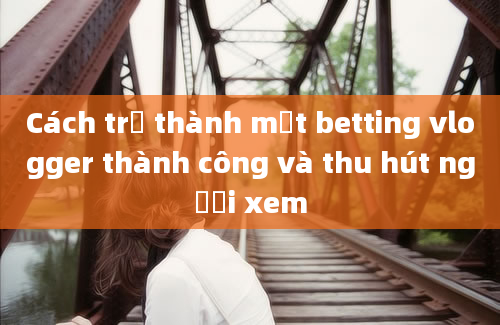 Cách trở thành một betting vlogger thành công và thu hút người xem