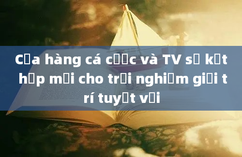 Cửa hàng cá cược và TV sự kết hợp mới cho trải nghiệm giải trí tuyệt vời