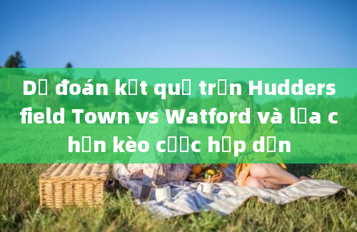 Dự đoán kết quả trận Huddersfield Town vs Watford và lựa chọn kèo cược hấp dẫn