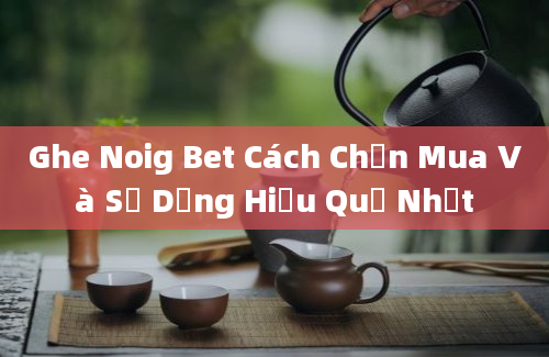 Ghe Noig Bet Cách Chọn Mua Và Sử Dụng Hiệu Quả Nhất