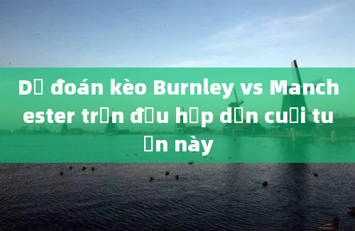 Dự đoán kèo Burnley vs Manchester trận đấu hấp dẫn cuối tuần này