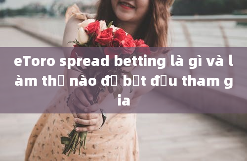 eToro spread betting là gì và làm thế nào để bắt đầu tham gia