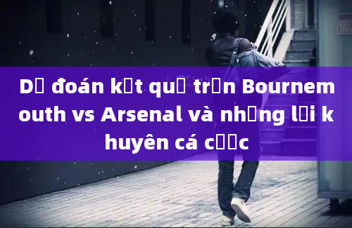 Dự đoán kết quả trận Bournemouth vs Arsenal và những lời khuyên cá cược