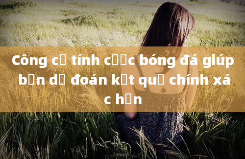 Công cụ tính cược bóng đá giúp bạn dự đoán kết quả chính xác hơn