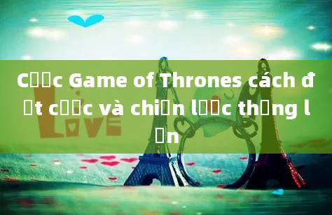 Cược Game of Thrones cách đặt cược và chiến lược thắng lớn