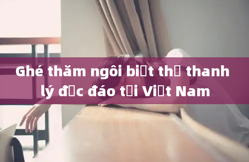 Ghé thăm ngôi biệt thự thanh lý độc đáo tại Việt Nam