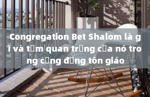 Congregation Bet Shalom là gì và tầm quan trọng của nó trong cộng đồng tôn giáo