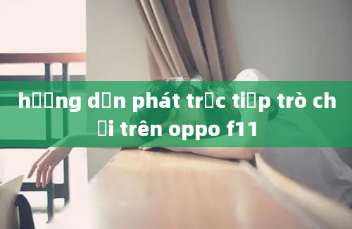 hướng dẫn phát trực tiếp trò chơi trên oppo f11