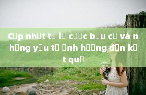 Cập nhật tỷ lệ cược bầu cử và những yếu tố ảnh hưởng đến kết quả