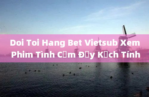 Doi Toi Hang Bet Vietsub Xem Phim Tình Cảm Đầy Kịch Tính