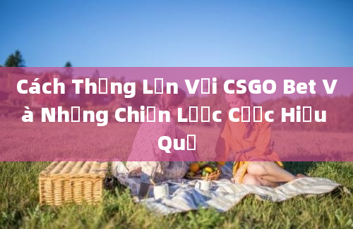 Cách Thắng Lớn Với CSGO Bet Và Những Chiến Lược Cược Hiệu Quả