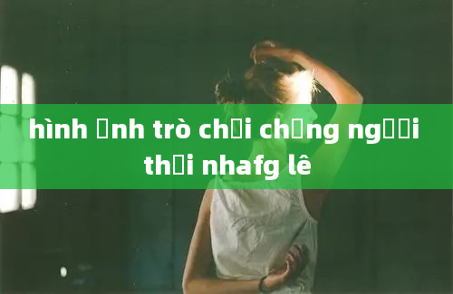 hình ảnh trò chơi chồng người thời nhafg lê