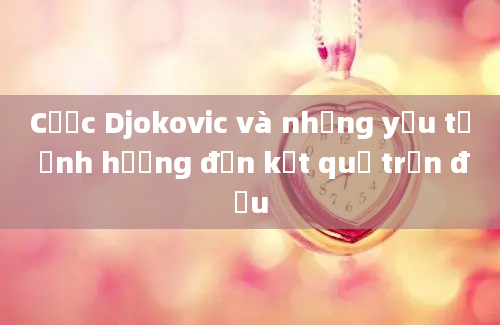 Cược Djokovic và những yếu tố ảnh hưởng đến kết quả trận đấu