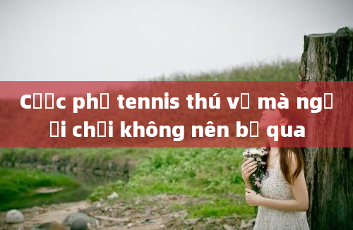 Cược phụ tennis thú vị mà người chơi không nên bỏ qua