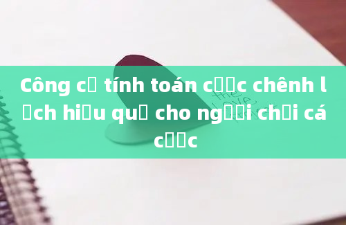 Công cụ tính toán cược chênh lệch hiệu quả cho người chơi cá cược