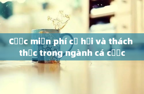 Cược miễn phí cơ hội và thách thức trong ngành cá cược