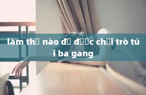 làm thế nào để được chơi trò túi ba gang