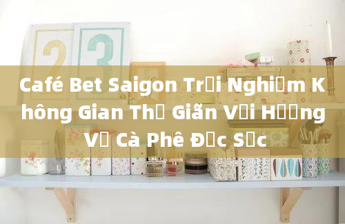 Café Bet Saigon Trải Nghiệm Không Gian Thư Giãn Với Hương Vị Cà Phê Đặc Sắc