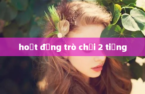 hoạt động trò chơi 2 tiếng