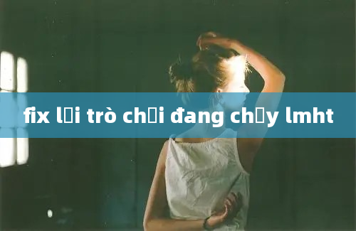 fix lỗi trò chơi đang chạy lmht