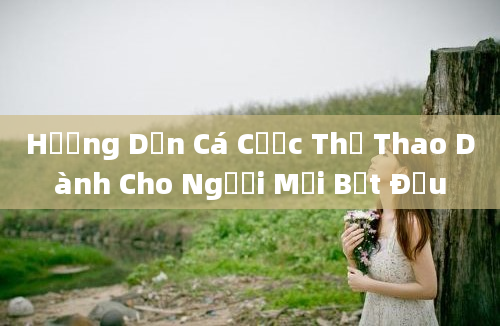 Hướng Dẫn Cá Cược Thể Thao Dành Cho Người Mới Bắt Đầu