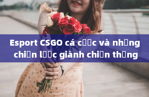 Esport CSGO cá cược và những chiến lược giành chiến thắng