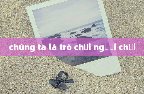 chúng ta là trò chơi người chơi