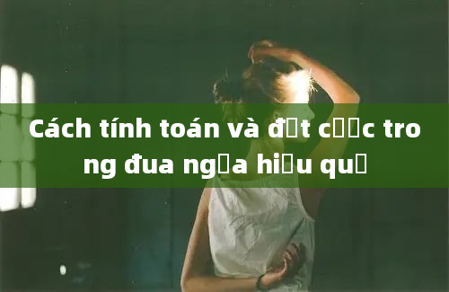 Cách tính toán và đặt cược trong đua ngựa hiệu quả