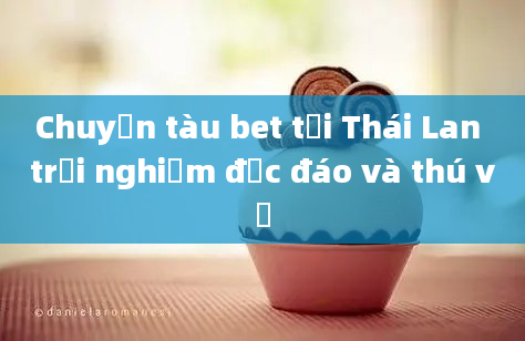 Chuyến tàu bet tại Thái Lan trải nghiệm độc đáo và thú vị