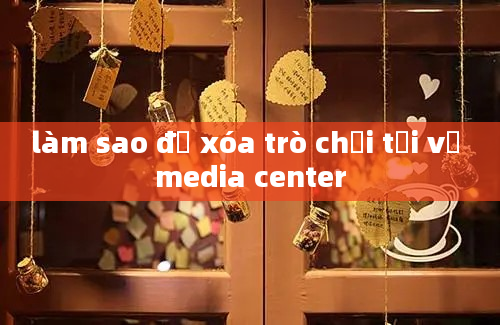 làm sao để xóa trò chơi tải về media center