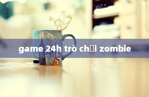 game 24h trò chơi zombie