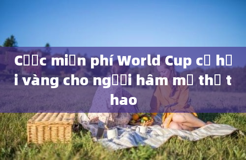 Cược miễn phí World Cup cơ hội vàng cho người hâm mộ thể thao