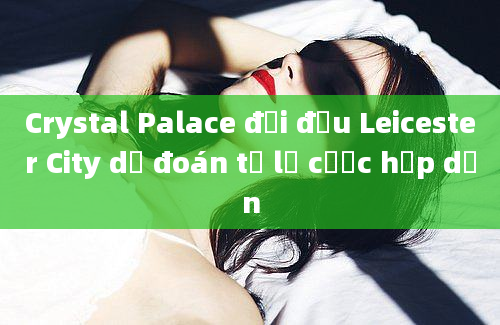 Crystal Palace đối đầu Leicester City dự đoán tỷ lệ cược hấp dẫn