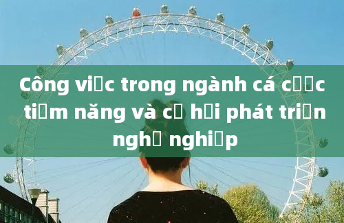 Công việc trong ngành cá cược tiềm năng và cơ hội phát triển nghề nghiệp